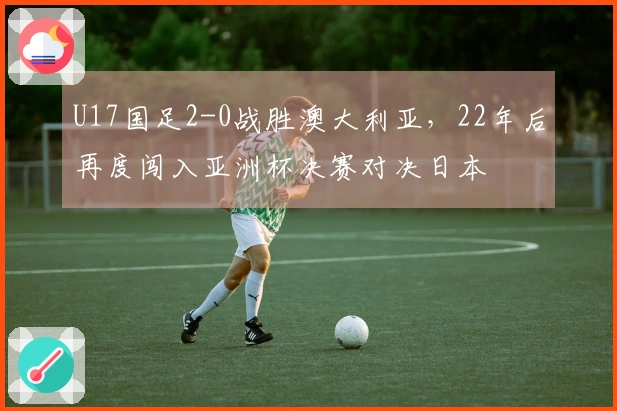 U17国足2-0战胜澳大利亚,22年后再度闯入亚洲杯决赛对决日本