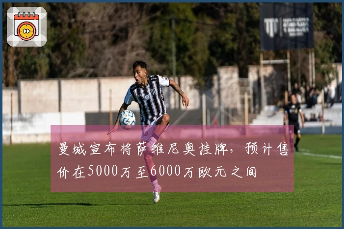 曼城宣布将萨维尼奥挂牌，预计售价在5000万至6000万欧元之间
