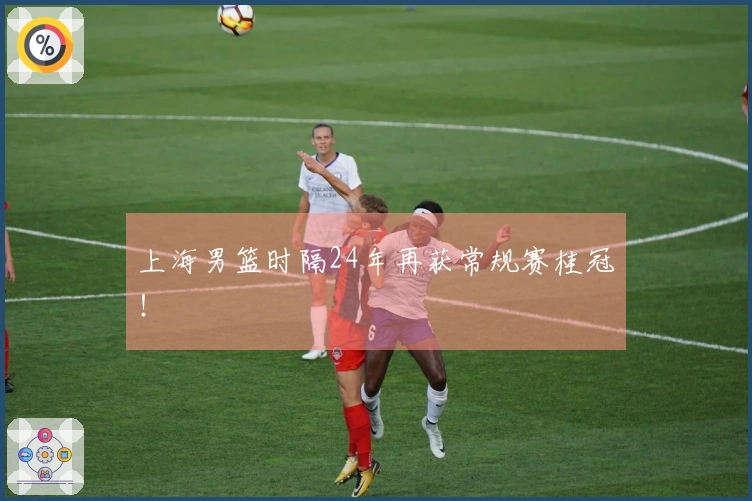 上海男篮时隔24年再获常规赛桂冠！
